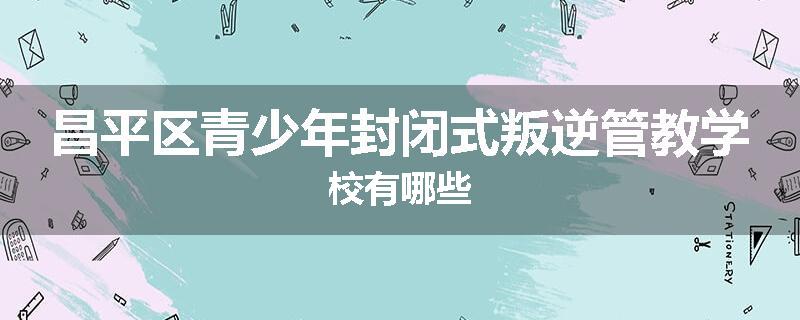 昌平区青少年封闭式叛逆管教学校有哪些