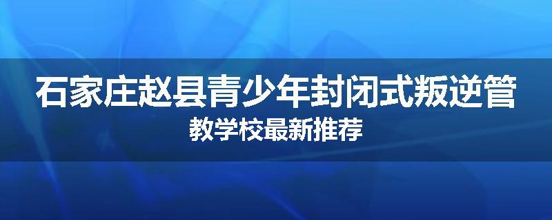 石家庄赵县青少年封闭式叛逆管教学校最新推荐
