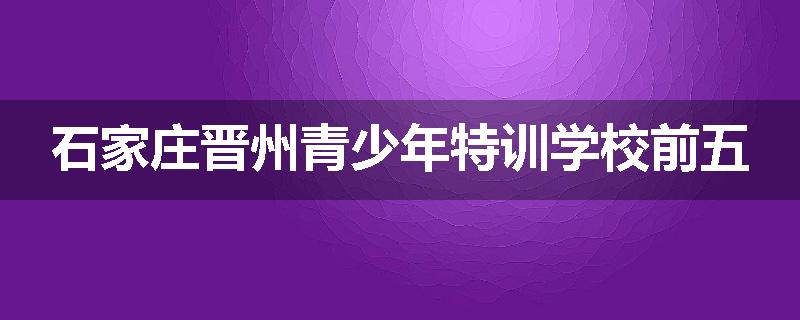 石家庄晋州青少年特训学校前五
