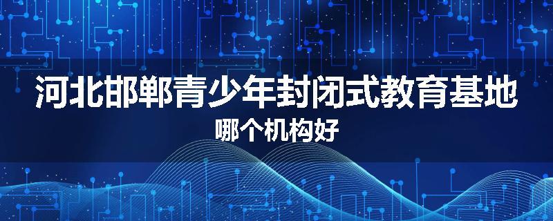 河北邯郸青少年封闭式教育基地哪个机构好