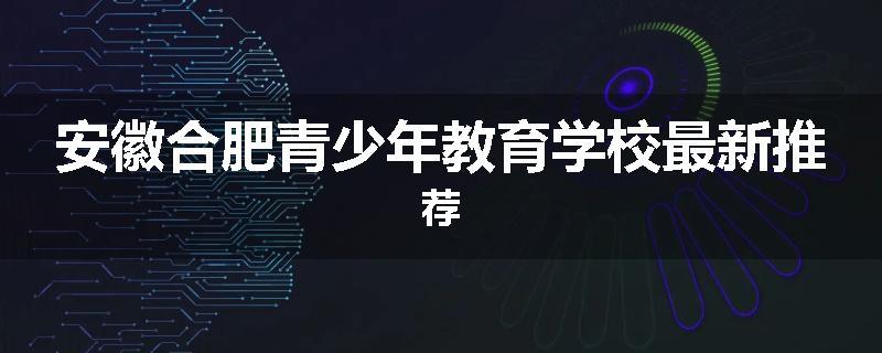 安徽合肥青少年教育学校最新推荐