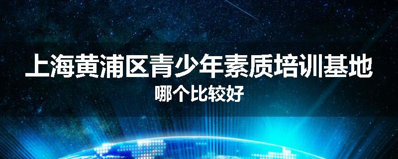 上海黄浦区青少年素质培训基地哪个比较好