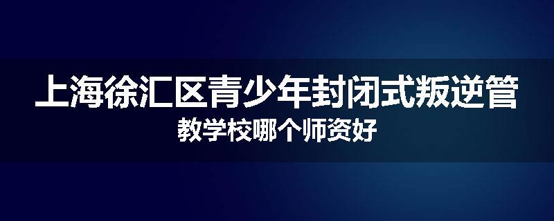 上海徐汇区青少年封闭式叛逆管教学校哪个师资好