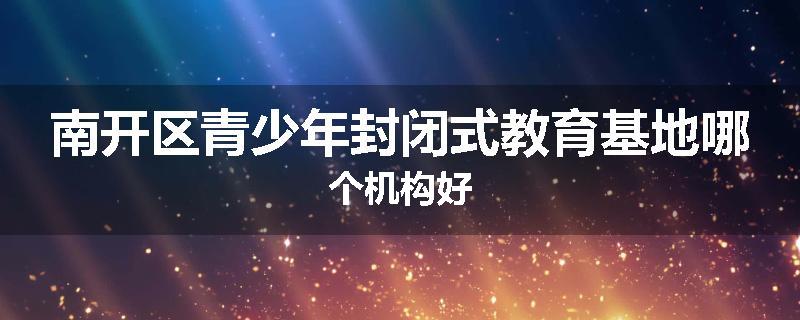 南开区青少年封闭式教育基地哪个机构好