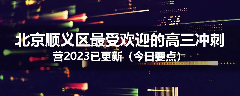北京顺义区最受欢迎的高三冲刺营2023已更新（今日要点）