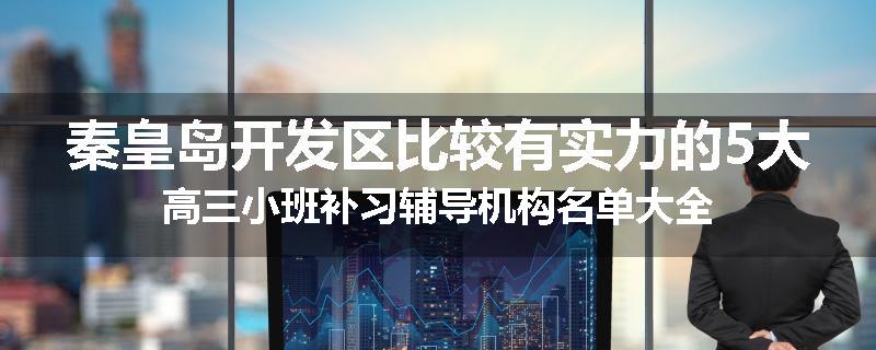 秦皇岛开发区比较有实力的5大高三小班补习辅导机构名单大全