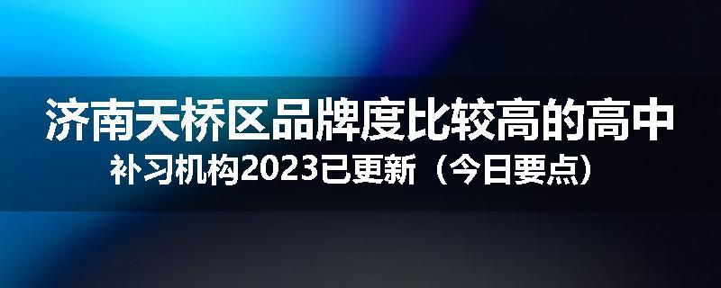 济南天桥区品牌度比较高的高中补习机构2023已更新（今日要点）