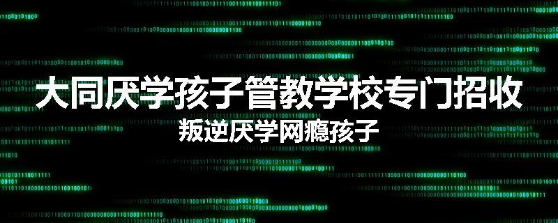 大同厌学孩子管教学校专门招收叛逆厌学网瘾孩子