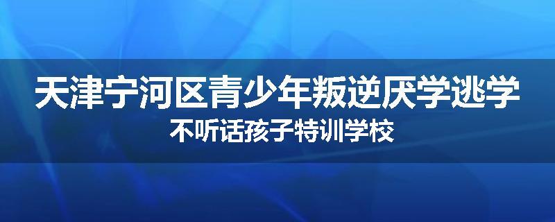 天津宁河区青少年叛逆厌学逃学 不听话孩子特训学校