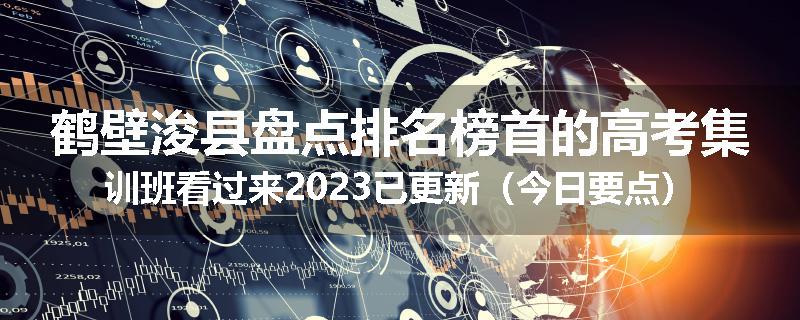鹤壁浚县盘点排名榜首的高考集训班看过来2023已更新（今日要点）