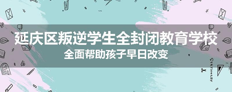 延庆区叛逆学生全封闭教育学校全面帮助孩子早日改变