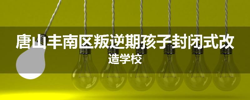 唐山丰南区叛逆期孩子封闭式改造学校