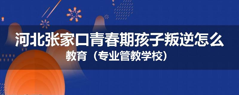 河北张家口青春期孩子叛逆怎么教育（专业管教学校）