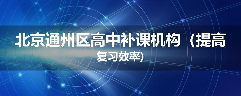 北京通州区高中补课机构（提高复习效率)