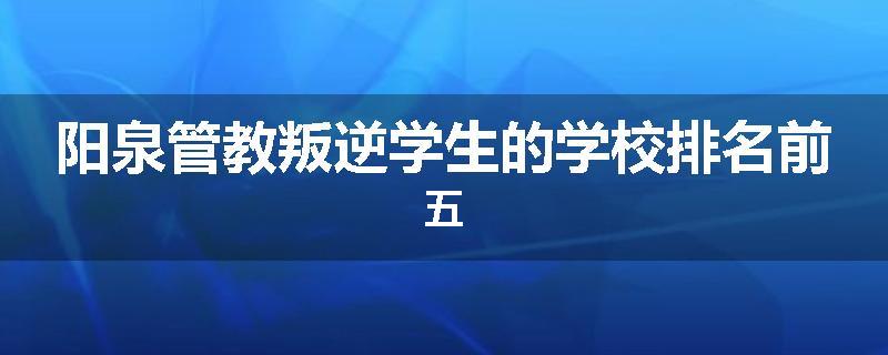 阳泉管教叛逆学生的学校排名前五