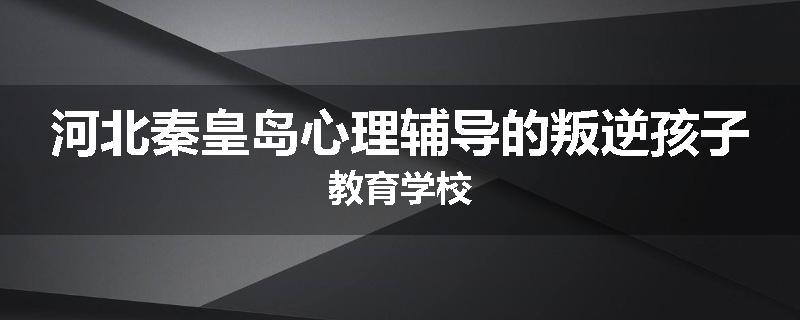 河北秦皇岛心理辅导的叛逆孩子教育学校