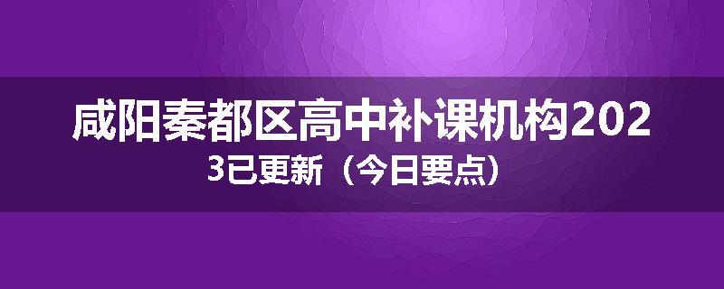 咸阳秦都区高中补课机构2023已更新（今日要点）
