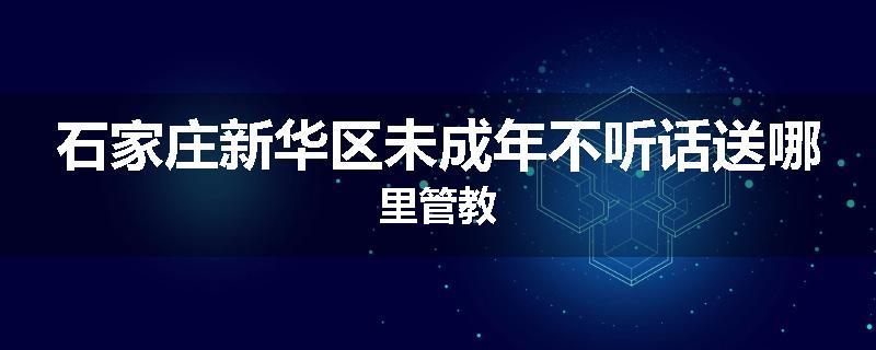 石家庄新华区未成年不听话送哪里管教