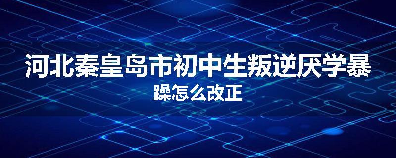 河北秦皇岛市初中生叛逆厌学暴躁怎么改正