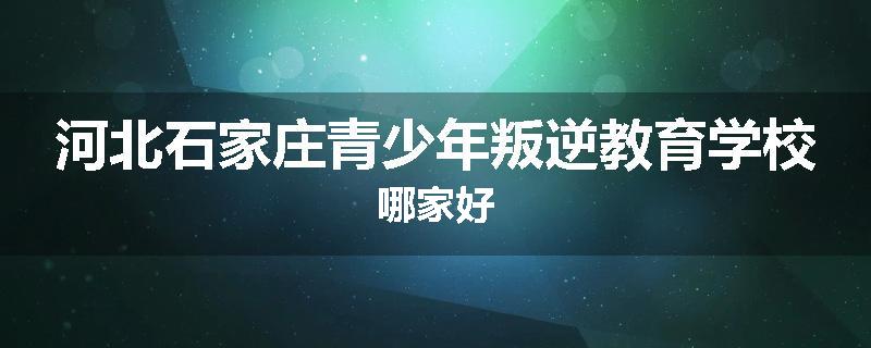 河北石家庄青少年叛逆教育学校哪家好