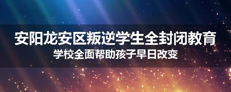 安阳龙安区叛逆学生全封闭教育学校全面帮助孩子早日改变