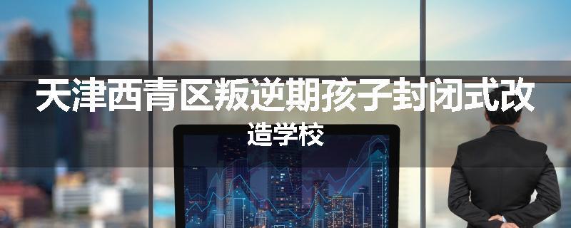 天津西青区叛逆期孩子封闭式改造学校