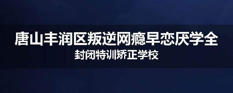 唐山丰润区叛逆网瘾早恋厌学全封闭特训矫正学校