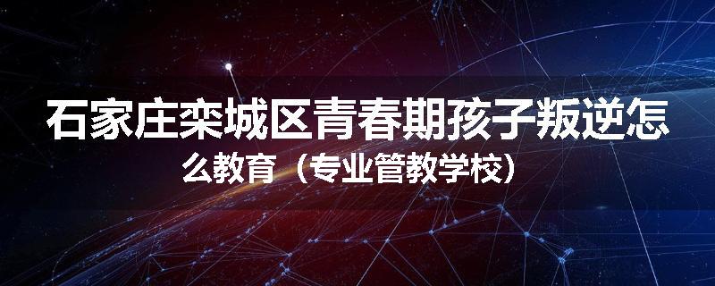 石家庄栾城区青春期孩子叛逆怎么教育（专业管教学校）