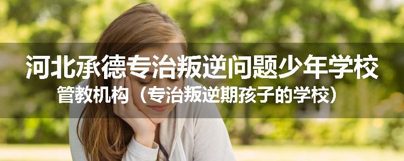 河北承德专治叛逆问题少年学校管教机构（专治叛逆期孩子的学校）
