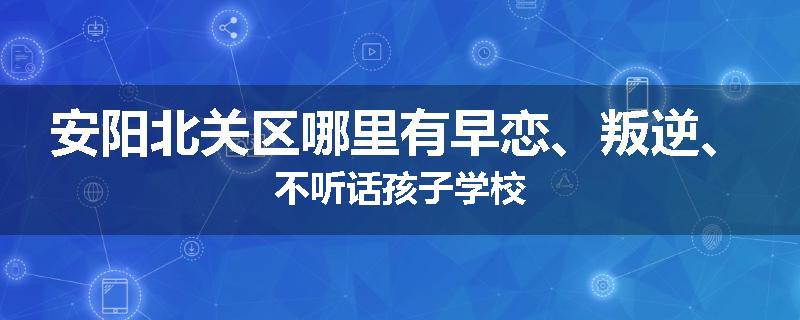 安阳北关区哪里有早恋、叛逆、不听话孩子学校