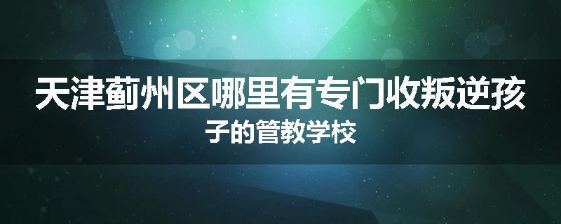 天津蓟州区哪里有专门收叛逆孩子的管教学校