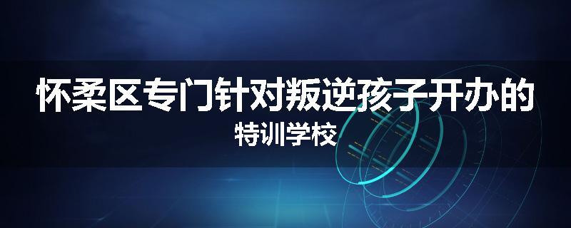 怀柔区专门针对叛逆孩子开办的特训学校