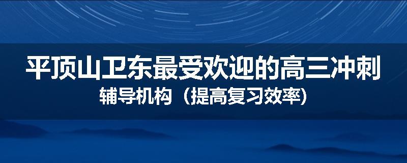 平顶山卫东最受欢迎的高三冲刺辅导机构（提高复习效率)