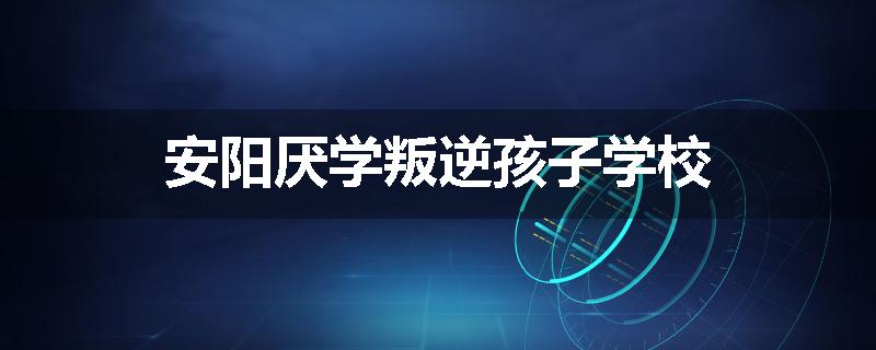 安阳厌学叛逆孩子学校
