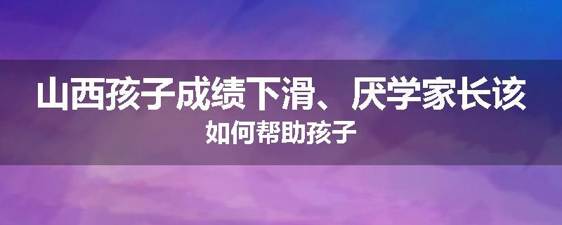 山西孩子成绩下滑、厌学家长该如何帮助孩子
