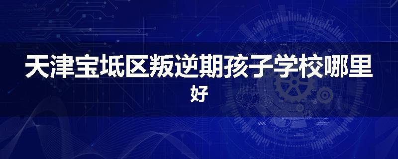 天津宝坻区叛逆期孩子学校哪里好