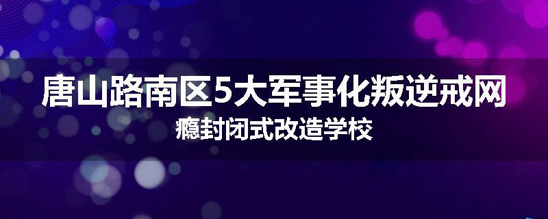 唐山路南区5大军事化叛逆戒网瘾封闭式改造学校