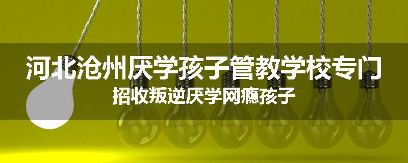 河北沧州厌学孩子管教学校专门招收叛逆厌学网瘾孩子