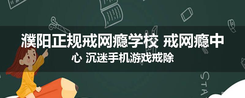 濮阳正规戒网瘾学校 戒网瘾中心 沉迷手机游戏戒除