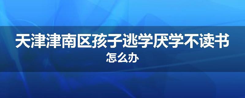 天津津南区孩子逃学厌学不读书怎么办