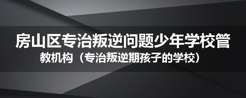 房山区专治叛逆问题少年学校管教机构（专治叛逆期孩子的学校）