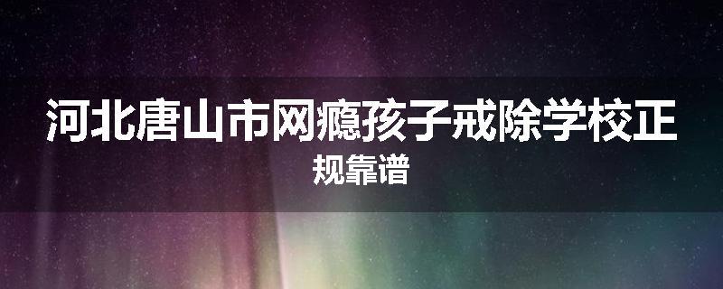 河北唐山市网瘾孩子戒除学校正规靠谱