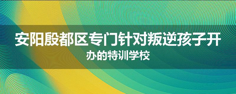 安阳殷都区专门针对叛逆孩子开办的特训学校