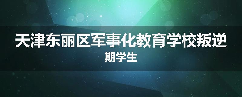 天津东丽区军事化教育学校叛逆期学生