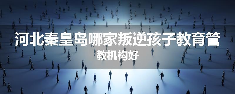 河北秦皇岛哪家叛逆孩子教育管教机构好