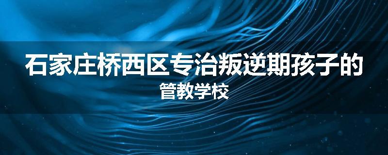 石家庄桥西区专治叛逆期孩子的管教学校