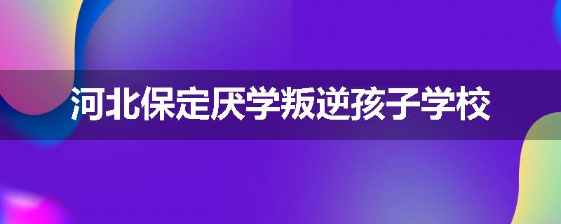 河北保定厌学叛逆孩子学校