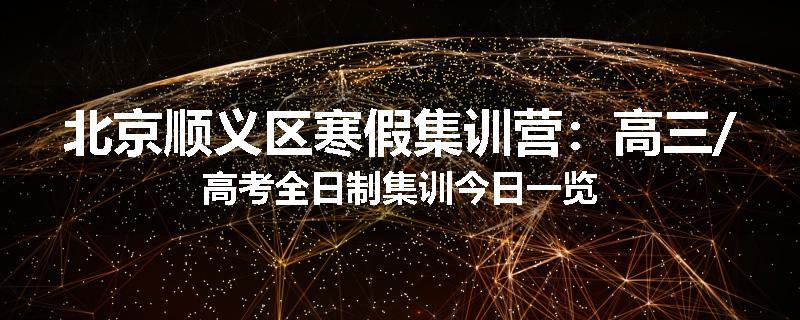 北京顺义区寒假集训营：高三/高考全日制集训今日一览
