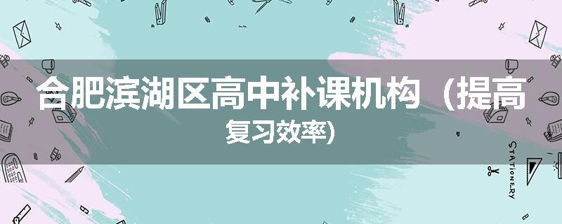 合肥滨湖区高中补课机构（提高复习效率)