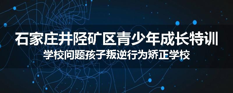 石家庄井陉矿区青少年成长特训学校问题孩子叛逆行为矫正学校